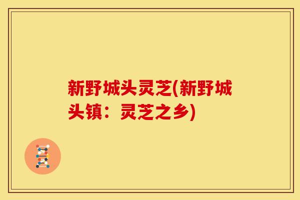 新野城头灵芝(新野城头镇:灵芝之乡) 新野城头灵芝(新野城头镇:灵芝之乡)