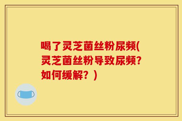 喝了灵芝菌丝粉尿频(灵芝菌丝粉导致尿频?如何缓解?) 喝了灵芝菌丝粉尿频(灵芝菌丝粉导致尿频?如何缓解?)
