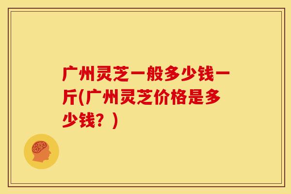 广州灵芝一般多少钱一斤(广州灵芝价格是多少钱?) 广州灵芝一般多少钱一斤(广州灵芝价格是多少钱?)