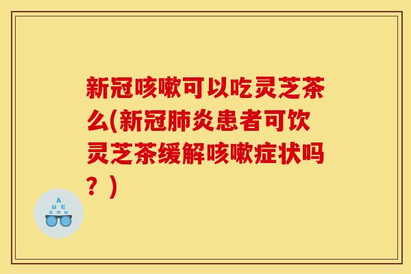 新冠可以吃灵芝茶么(新冠炎患者可饮灵芝茶缓解症状吗?) 新冠可以吃灵芝茶么(新冠炎患者可饮灵芝茶缓解症状吗?)