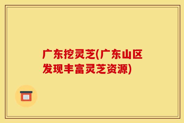广东挖灵芝(广东山区发现丰富灵芝资源) 广东挖灵芝(广东山区发现丰富灵芝资源)
