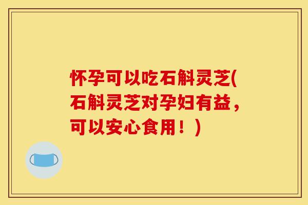 怀孕可以吃石斛灵芝(石斛灵芝对孕妇有益，可以安心食用！)