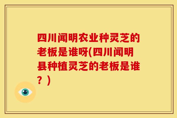 四川闻明农业种灵芝的老板是谁呀(四川闻明县种植灵芝的老板是谁?) 四川闻明农业种灵芝的老板是谁呀(四川闻明县种植灵芝的老板是谁?)