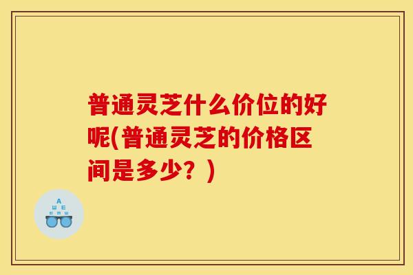 普通灵芝什么价位的好呢(普通灵芝的价格区间是多少?) 普通灵芝什么价位的好呢(普通灵芝的价格区间是多少?)