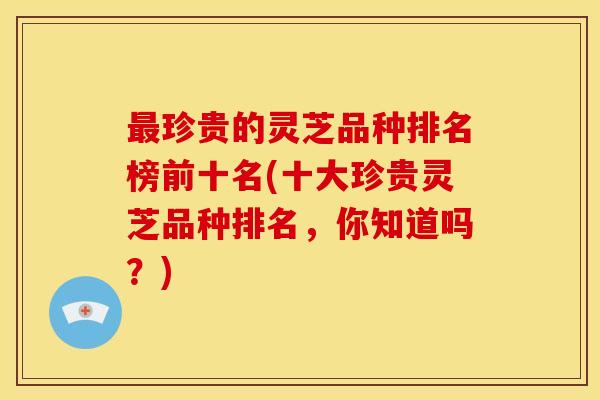 珍贵的灵芝品种排名榜前十名(十大珍贵灵芝品种排名，你知道吗？)
