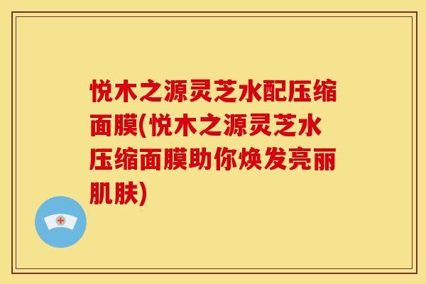 悦木之源灵芝水配压缩面膜(悦木之源灵芝水压缩面膜助你焕发亮丽) 悦木之源灵芝水配压缩面膜(悦木之源灵芝水压缩面膜助你焕发亮丽)