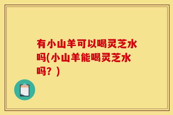 有小山羊可以喝灵芝水吗(小山羊能喝灵芝水吗?) 有小山羊可以喝灵芝水吗(小山羊能喝灵芝水吗?)