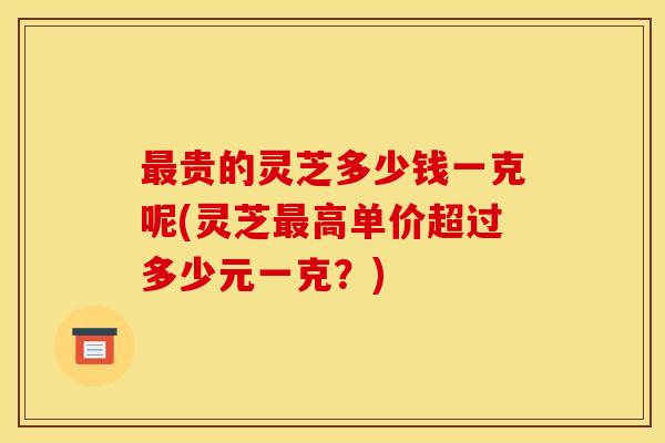 贵的灵芝多少钱一克呢(灵芝高单价超过多少元一克?) 贵的灵芝多少钱一克呢(灵芝高单价超过多少元一克?)
