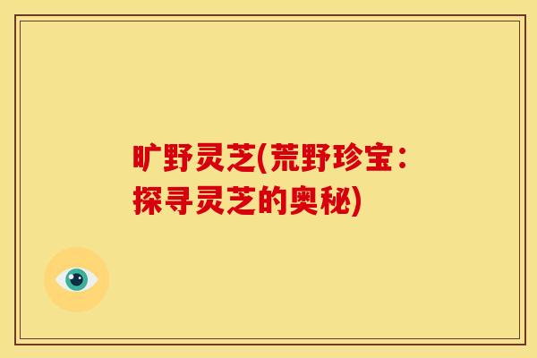 旷野灵芝(荒野珍宝:探寻灵芝的奥秘) 旷野灵芝(荒野珍宝:探寻灵芝的奥秘)