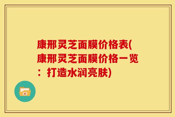 康邢灵芝面膜价格表(康邢灵芝面膜价格一览:打造水润亮肤) 康邢灵芝面膜价格表(康邢灵芝面膜价格一览:打造水润亮肤)