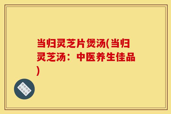 当归灵芝片煲汤(当归灵芝汤:中医养生佳品) 当归灵芝片煲汤(当归灵芝汤:中医养生佳品)