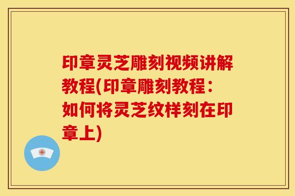 印章灵芝雕刻视频讲解教程(印章雕刻教程:如何将灵芝纹样刻在印章上) 印章灵芝雕刻视频讲解教程(印章雕刻教程:如何将灵芝纹样刻在印章上)