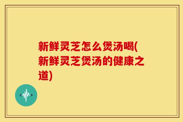 新鲜灵芝怎么煲汤喝(新鲜灵芝煲汤的健康之道) 新鲜灵芝怎么煲汤喝(新鲜灵芝煲汤的健康之道)