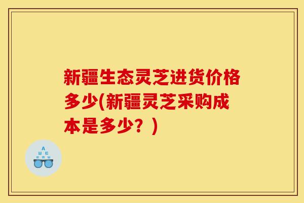 新疆生态灵芝进货价格多少(新疆灵芝采购成本是多少?) 新疆生态灵芝进货价格多少(新疆灵芝采购成本是多少?)
