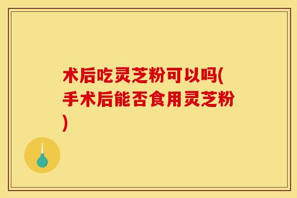 术后吃灵芝粉可以吗(手术后能否食用灵芝粉) 术后吃灵芝粉可以吗(手术后能否食用灵芝粉)