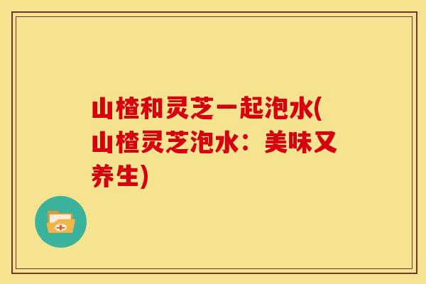 山楂和灵芝一起泡水(山楂灵芝泡水:美味又养生) 山楂和灵芝一起泡水(山楂灵芝泡水:美味又养生)
