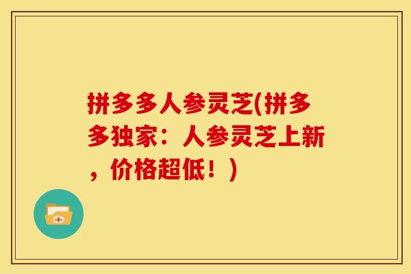 拼多多人参灵芝(拼多多独家:人参灵芝上新,价格超低!) 拼多多人参灵芝(拼多多独家:人参灵芝上新,价格超低!)
