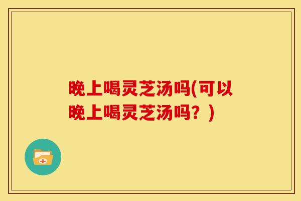晚上喝灵芝汤吗(可以晚上喝灵芝汤吗？)