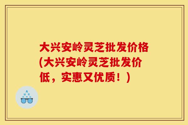 大兴安岭灵芝批发价格(大兴安岭灵芝批发价低,实惠又优质!) 大兴安岭灵芝批发价格(大兴安岭灵芝批发价低,实惠又优质!)