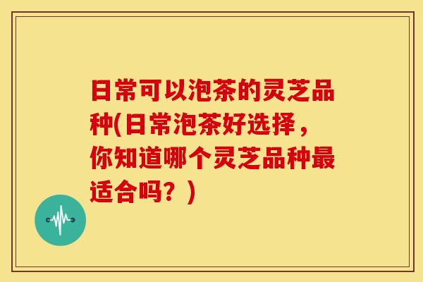 日常可以泡茶的灵芝品种(日常泡茶好选择,你知道哪个灵芝品种适合吗?) 日常可以泡茶的灵芝品种(日常泡茶好选择,你知道哪个灵芝品种适合吗?)