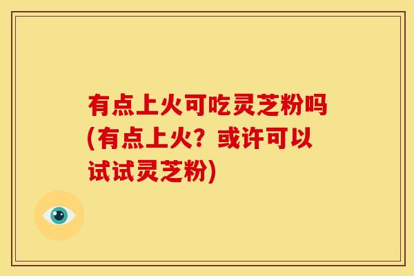 有点上火可吃灵芝粉吗(有点上火?或许可以试试灵芝粉) 有点上火可吃灵芝粉吗(有点上火?或许可以试试灵芝粉)