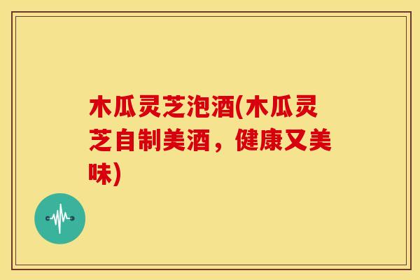木瓜灵芝泡酒(木瓜灵芝自制美酒,健康又美味) 木瓜灵芝泡酒(木瓜灵芝自制美酒,健康又美味)