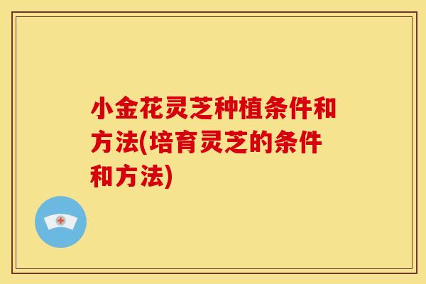 小金花灵芝种植条件和方法(培育灵芝的条件和方法) 小金花灵芝种植条件和方法(培育灵芝的条件和方法)
