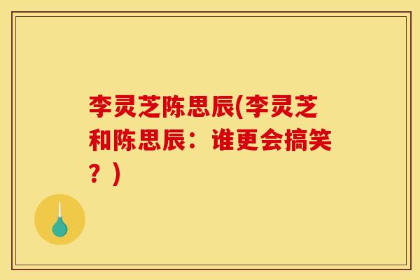 李灵芝陈思辰(李灵芝和陈思辰:谁更会搞笑?) 李灵芝陈思辰(李灵芝和陈思辰:谁更会搞笑?)