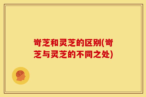 岢芝和灵芝的区别(岢芝与灵芝的不同之处) 岢芝和灵芝的区别(岢芝与灵芝的不同之处)