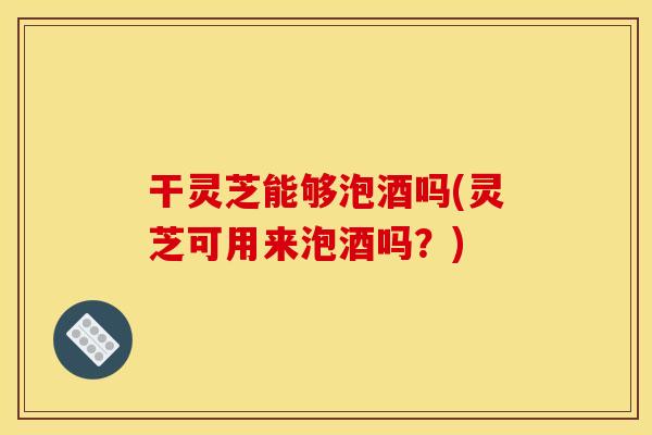 干灵芝能够泡酒吗(灵芝可用来泡酒吗?) 干灵芝能够泡酒吗(灵芝可用来泡酒吗?)