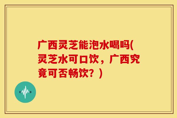 广西灵芝能泡水喝吗(灵芝水可口饮,广西究竟可否畅饮?) 广西灵芝能泡水喝吗(灵芝水可口饮,广西究竟可否畅饮?)
