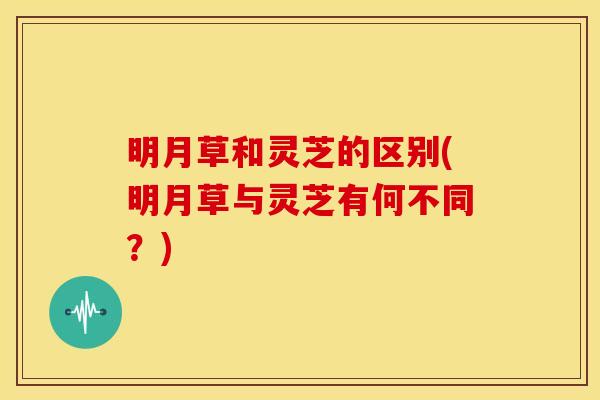 明月草和灵芝的区别(明月草与灵芝有何不同？)