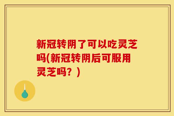 新冠转阴了可以吃灵芝吗(新冠转阴后可服用灵芝吗?) 新冠转阴了可以吃灵芝吗(新冠转阴后可服用灵芝吗?)