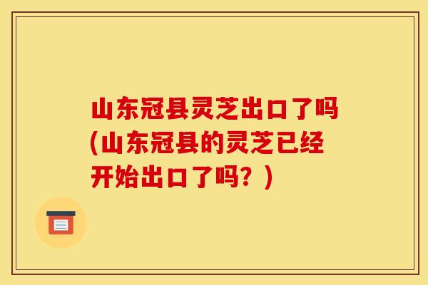 山东冠县灵芝出口了吗(山东冠县的灵芝已经开始出口了吗?) 山东冠县灵芝出口了吗(山东冠县的灵芝已经开始出口了吗?)