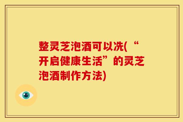 整灵芝泡酒可以冼(“开启健康生活”的灵芝泡酒制作方法) 整灵芝泡酒可以冼(“开启健康生活”的灵芝泡酒制作方法)
