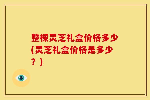整棵灵芝礼盒价格多少(灵芝礼盒价格是多少？)
