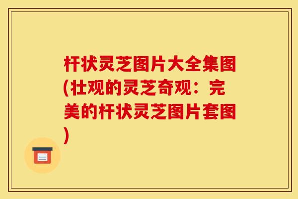 杆状灵芝图片大全集图(壮观的灵芝奇观:完美的杆状灵芝图片套图) 杆状灵芝图片大全集图(壮观的灵芝奇观:完美的杆状灵芝图片套图)