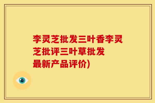 李灵芝批发三叶香李灵芝批评三叶草批发 新产品评价) 李灵芝批发三叶香李灵芝批评三叶草批发 新产品评价)