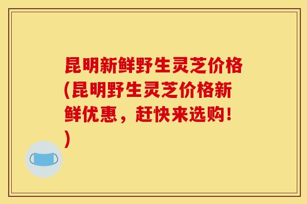 昆明新鲜野生灵芝价格(昆明野生灵芝价格新鲜优惠,赶快来选购!) 昆明新鲜野生灵芝价格(昆明野生灵芝价格新鲜优惠,赶快来选购!)