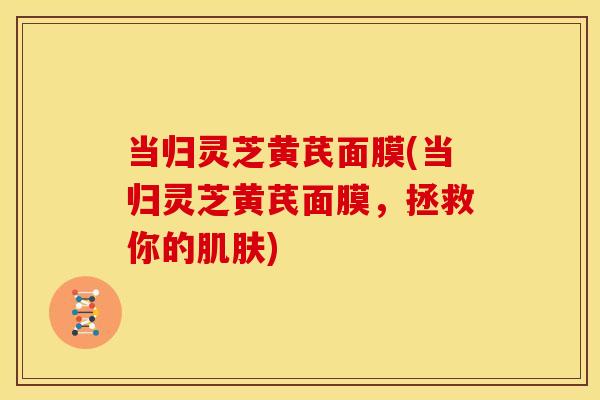 当归灵芝黄芪面膜(当归灵芝黄芪面膜,拯救你的) 当归灵芝黄芪面膜(当归灵芝黄芪面膜,拯救你的)