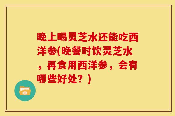 晚上喝灵芝水还能吃西洋参(晚餐时饮灵芝水,再食用西洋参,会有哪些好处?) 晚上喝灵芝水还能吃西洋参(晚餐时饮灵芝水,再食用西洋参,会有哪些好处?)