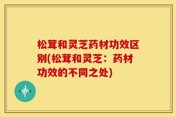 松茸和灵芝药材功效区别(松茸和灵芝:药材功效的不同之处) 松茸和灵芝药材功效区别(松茸和灵芝:药材功效的不同之处)