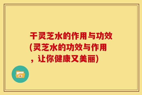 干灵芝水的作用与功效(灵芝水的功效与作用,让你健康又美丽) 干灵芝水的作用与功效(灵芝水的功效与作用,让你健康又美丽)