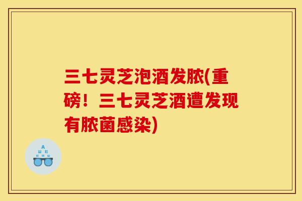 三七灵芝泡酒发脓(重磅!三七灵芝酒遭发现有脓菌) 三七灵芝泡酒发脓(重磅!三七灵芝酒遭发现有脓菌)