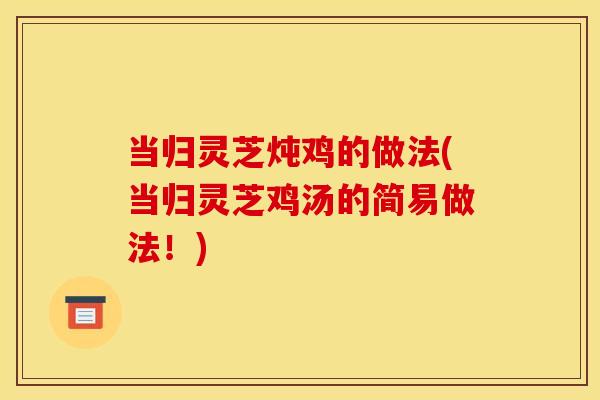 当归灵芝炖鸡的做法(当归灵芝鸡汤的简易做法!) 当归灵芝炖鸡的做法(当归灵芝鸡汤的简易做法!)