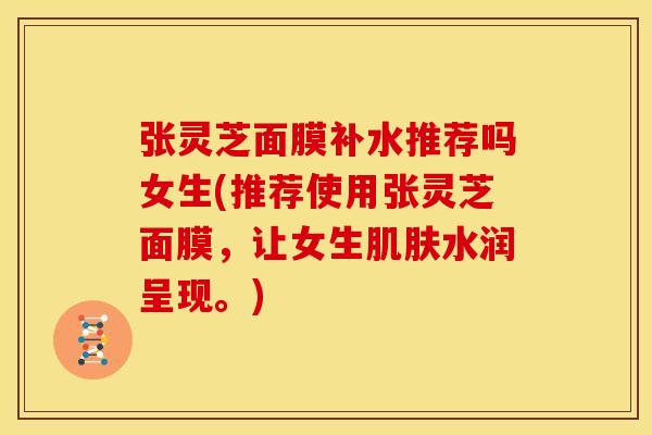 张灵芝面膜补水推荐吗女生(推荐使用张灵芝面膜，让女生水润呈现。)