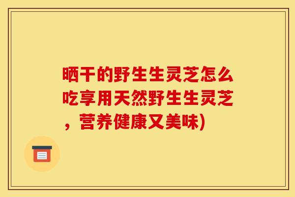 晒干的野生生灵芝怎么吃享用天然野生生灵芝，营养健康又美味)