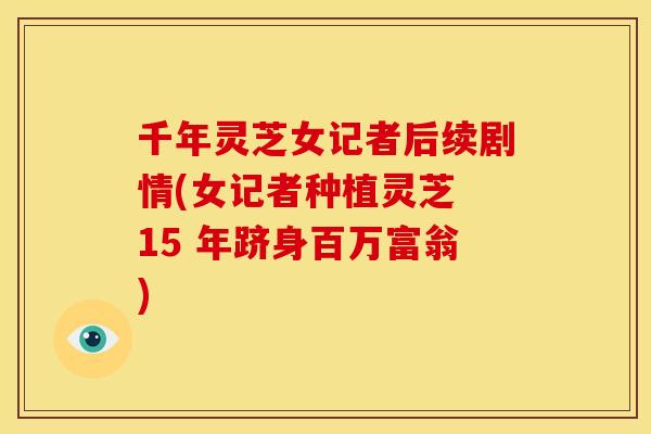 千年灵芝女记者后续剧情(女记者种植灵芝 15 年跻身百万富翁) 千年灵芝女记者后续剧情(女记者种植灵芝 15 年跻身百万富翁)