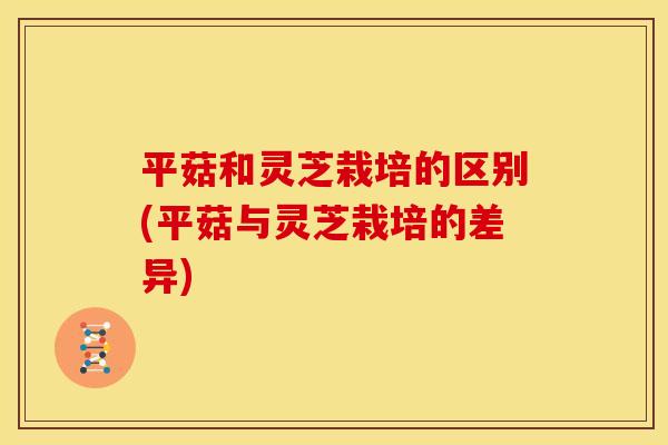 平菇和灵芝栽培的区别(平菇与灵芝栽培的差异)