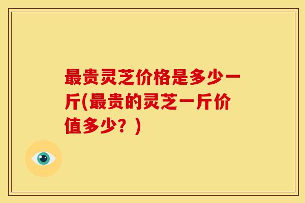 贵灵芝价格是多少一斤(贵的灵芝一斤价值多少?) 贵灵芝价格是多少一斤(贵的灵芝一斤价值多少?)